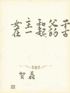 女主和父子二人在一起的古言贴吧