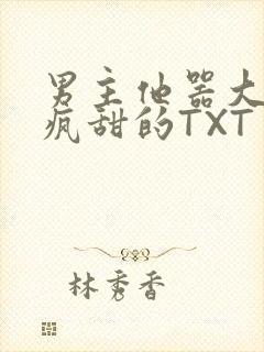 男主他器大活好疯甜的TXT