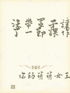 没带罩子让他C了一节课作文动漫