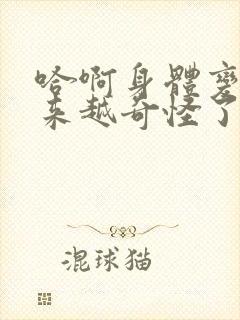 哈啊身体变得越来越奇怪了