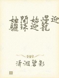 她开始慢迎迎合骊珠迎龙