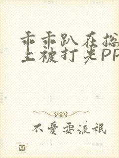 乖乖趴在总裁身上被打光PP