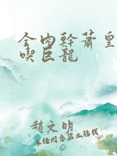 全肉干萧皇后吞吃巨龙