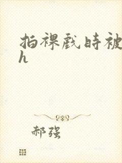 拍裸戏时被c了h