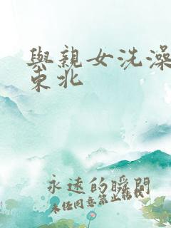 与亲女洗澡伦了东北