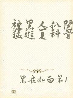 被黑人扒开双腿猛进夏科骨科