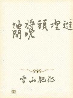 他将头埋进双腿间吮