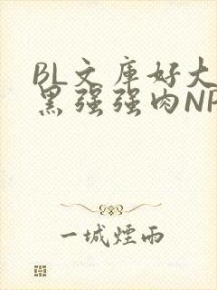 BL文库好大粗黑强强肉NP