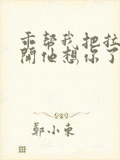 乖帮我把拉链拉开他想你了