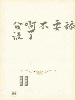 公啊不要舔了要流了