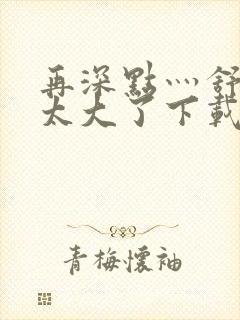 再深点灬舒服灬太大了下载