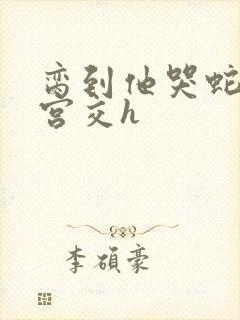 脔到他哭蛇双根宫交h