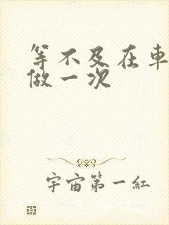 等不及在车里先做一次