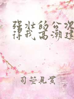 强壮的公次次弄得我高潮建国