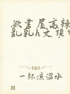 欲书屋高辣h文乱乳h文视频