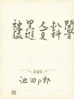 被黑人扒开双腿猛进夏科骨科