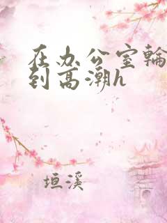 在办公室轮流澡到高潮h