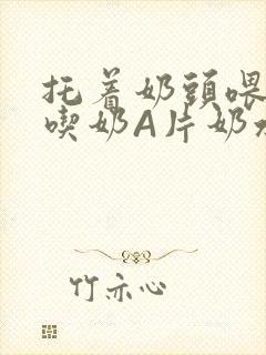 托着奶头喂男人吃奶A片奶水