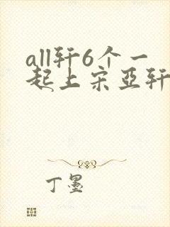 all轩6个一起上宋亚轩