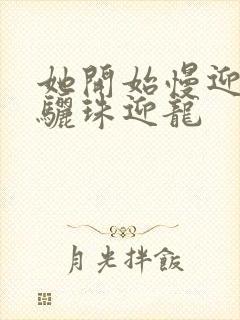 她开始慢迎迎合骊珠迎龙