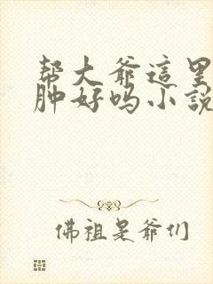 帮大爷这里消消肿好吗小说