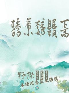 揉着校服下粉嫩的小奶头高h