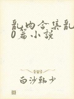 乱肉合集乱500篇小说