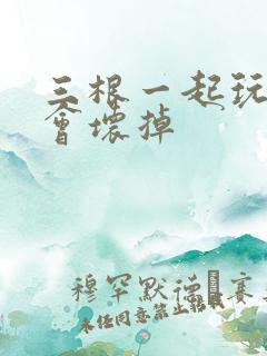 三根一起玩真的会坏掉