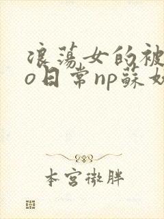 浪荡女的被cao日常np苏妖精