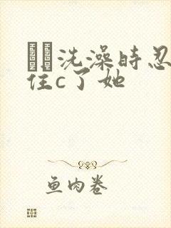 妺妺洗澡时忍不住c了她