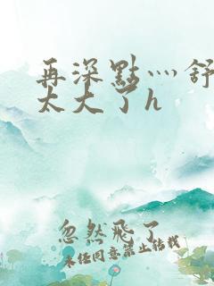 再深点灬舒服灬太大了h