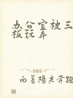 办公室被三个老板玩弄