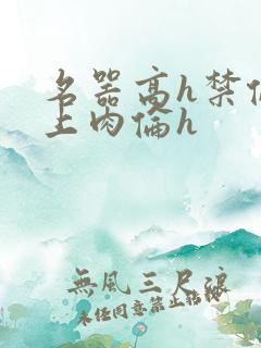 名器高h禁伦桌上肉伦h