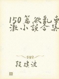 150篇欲乱刺激小说合集