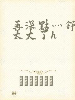 再深点灬舒服灬太大了h