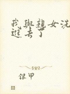 我与亲女洗澡时进去了