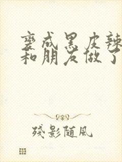 变成黑皮辣妹后和朋友做了无增删翻译接档