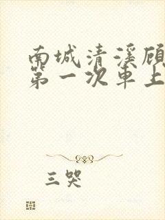 南城清溪顾怀修第一次车上肉