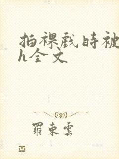 拍裸戏时被c了h全文