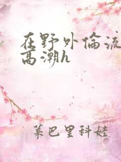 在野外伦流澡到高潮h