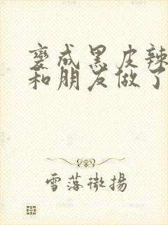 变成黑皮辣妹后和朋友做了无增删翻译