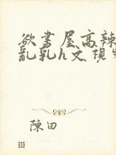 欲书屋高辣h文乱乳h文视频