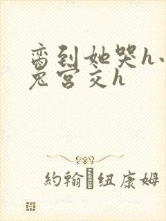 脔到她哭h小白兔宫交h