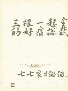 三根一起会坏掉的好痛总裁