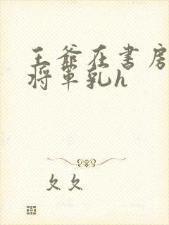 王爷在书房含女将军乳h