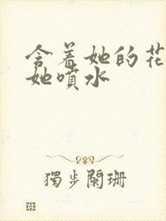 含着她的花蒂让她喷水