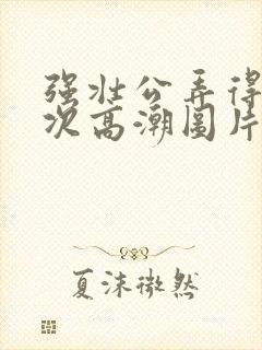 强壮公弄得我次次高潮图片