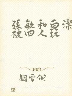 张敏和白洁一起被四人玩