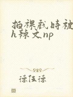 拍裸戏时被c了h辣文np