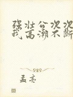 强壮公次次弄得我高潮不断网站